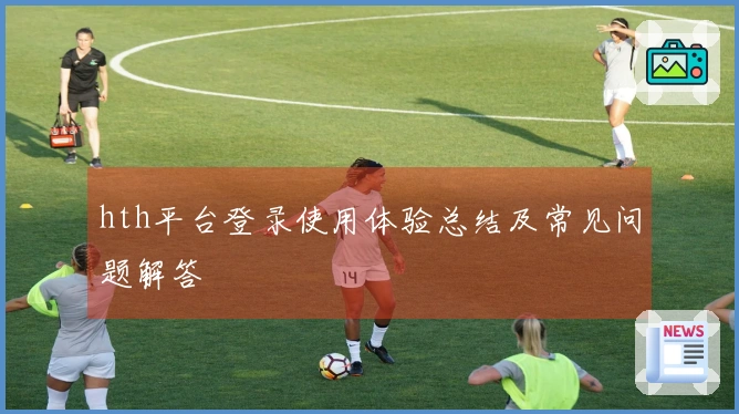 hth平台登录使用体验总结及常见问题解答