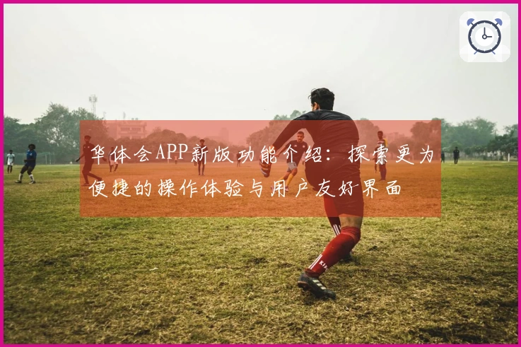 华体会APP新版功能介绍：探索更为便捷的操作体验与用户友好界面