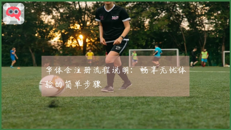 华体会注册流程说明：畅享无忧体验的简单步骤
